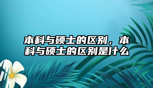 本科與碩士的區(qū)別，本科與碩士的區(qū)別是什么