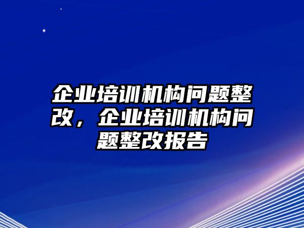 企業(yè)培訓(xùn)機構(gòu)問題整改，企業(yè)培訓(xùn)機構(gòu)問題整改報告