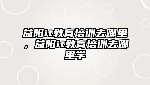 益陽it教育培訓(xùn)去哪里，益陽it教育培訓(xùn)去哪里學(xué)