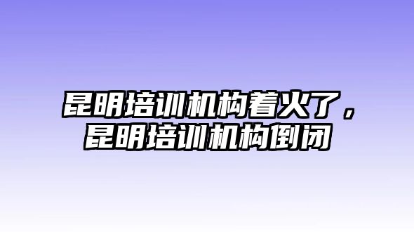 昆明培訓(xùn)機構(gòu)著火了，昆明培訓(xùn)機構(gòu)倒閉