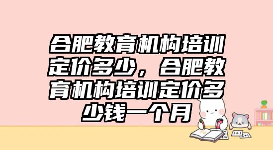 合肥教育機構(gòu)培訓定價多少，合肥教育機構(gòu)培訓定價多少錢一個月