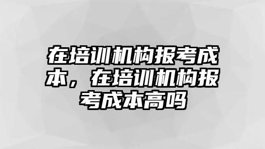 在培訓(xùn)機(jī)構(gòu)報(bào)考成本，在培訓(xùn)機(jī)構(gòu)報(bào)考成本高嗎