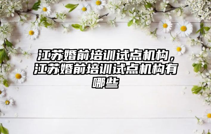 江蘇婚前培訓(xùn)試點機構(gòu)，江蘇婚前培訓(xùn)試點機構(gòu)有哪些