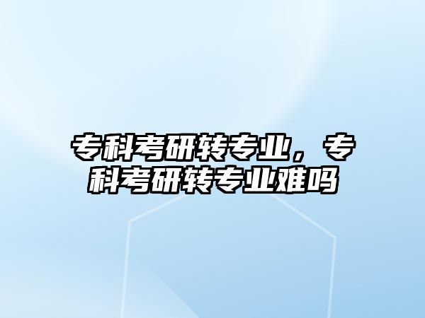 專科考研轉專業(yè)，專科考研轉專業(yè)難嗎