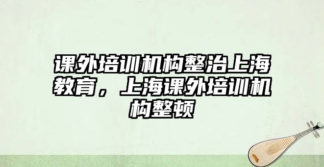 課外培訓(xùn)機(jī)構(gòu)整治上海教育，上海課外培訓(xùn)機(jī)構(gòu)整頓