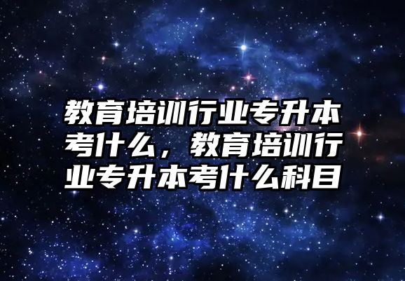 教育培訓(xùn)行業(yè)專升本考什么，教育培訓(xùn)行業(yè)專升本考什么科目