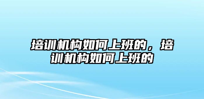 培訓機構(gòu)如何上班的，培訓機構(gòu)如何上班的