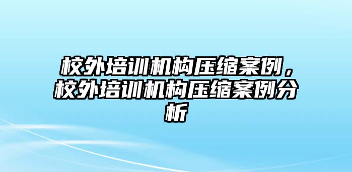 校外培訓機構壓縮案例，校外培訓機構壓縮案例分析