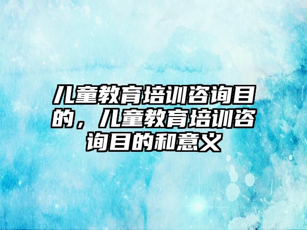 兒童教育培訓咨詢目的，兒童教育培訓咨詢目的和意義