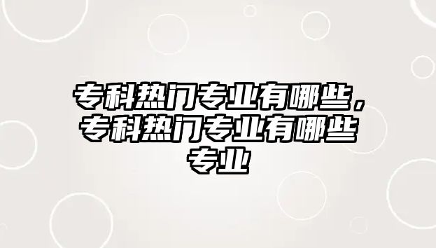 專科熱門專業(yè)有哪些，專科熱門專業(yè)有哪些專業(yè)