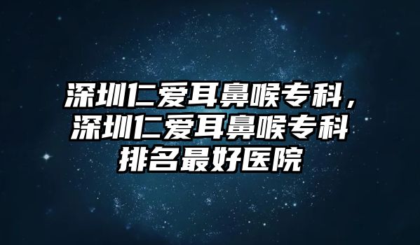 深圳仁愛耳鼻喉專科，深圳仁愛耳鼻喉專科排名最好醫(yī)院