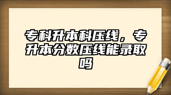 專科升本科壓線，專升本分?jǐn)?shù)壓線能錄取嗎