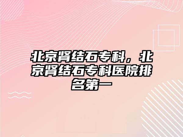 北京腎結(jié)石?？?，北京腎結(jié)石專科醫(yī)院排名第一