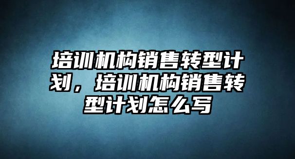 培訓機構(gòu)銷售轉(zhuǎn)型計劃，培訓機構(gòu)銷售轉(zhuǎn)型計劃怎么寫