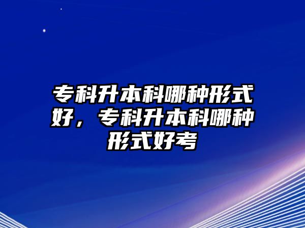 專科升本科哪種形式好，專科升本科哪種形式好考