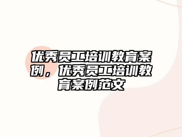 優(yōu)秀員工培訓教育案例，優(yōu)秀員工培訓教育案例范文