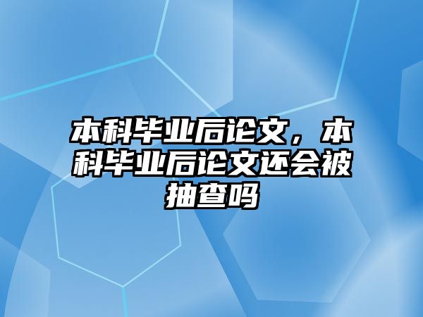 本科畢業(yè)后論文，本科畢業(yè)后論文還會被抽查嗎