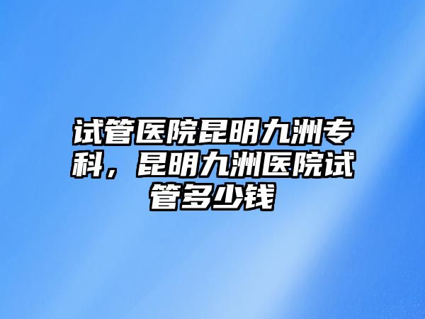 試管醫(yī)院昆明九洲專科，昆明九洲醫(yī)院試管多少錢