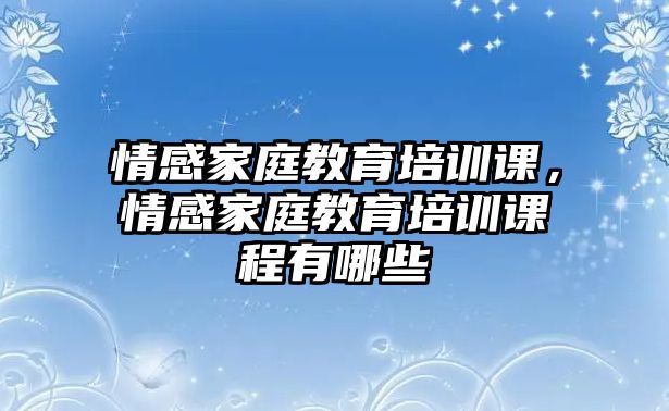 情感家庭教育培訓課，情感家庭教育培訓課程有哪些