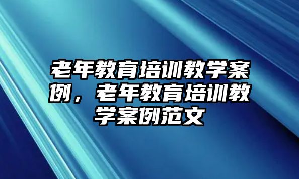 老年教育培訓(xùn)教學(xué)案例，老年教育培訓(xùn)教學(xué)案例范文