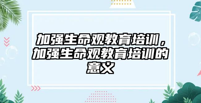 加強(qiáng)生命觀教育培訓(xùn)，加強(qiáng)生命觀教育培訓(xùn)的意義