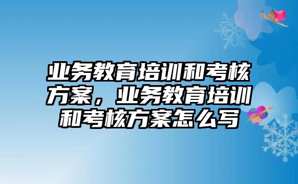 業(yè)務教育培訓和考核方案，業(yè)務教育培訓和考核方案怎么寫