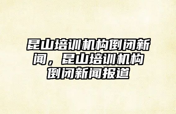 昆山培訓(xùn)機構(gòu)倒閉新聞，昆山培訓(xùn)機構(gòu)倒閉新聞報道