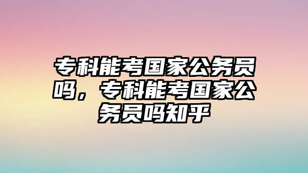 專科能考國家公務(wù)員嗎，專科能考國家公務(wù)員嗎知乎