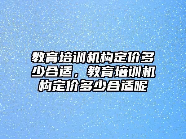 教育培訓機構定價多少合適，教育培訓機構定價多少合適呢