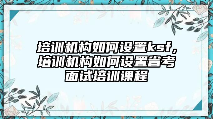 培訓機構(gòu)如何設置ksf，培訓機構(gòu)如何設置省考面試培訓課程