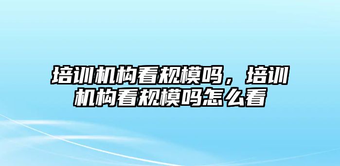 培訓機構(gòu)看規(guī)模嗎，培訓機構(gòu)看規(guī)模嗎怎么看