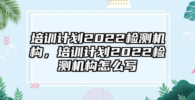 培訓(xùn)計(jì)劃2022檢測機(jī)構(gòu)，培訓(xùn)計(jì)劃2022檢測機(jī)構(gòu)怎么寫