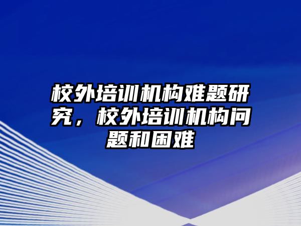 校外培訓(xùn)機構(gòu)難題研究，校外培訓(xùn)機構(gòu)問題和困難