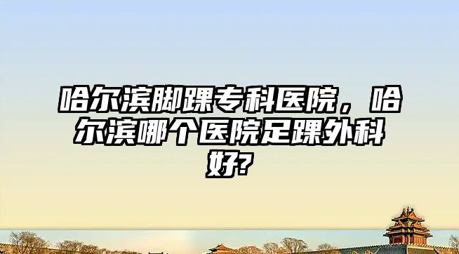 哈爾濱腳踝專科醫(yī)院，哈爾濱哪個醫(yī)院足踝外科好?