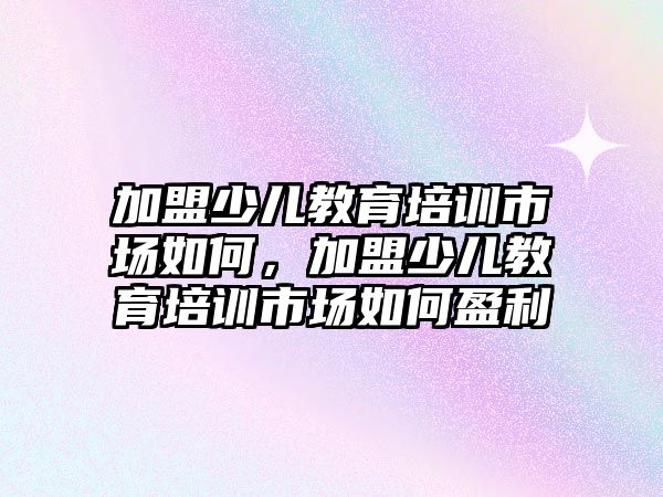 加盟少兒教育培訓市場如何，加盟少兒教育培訓市場如何盈利