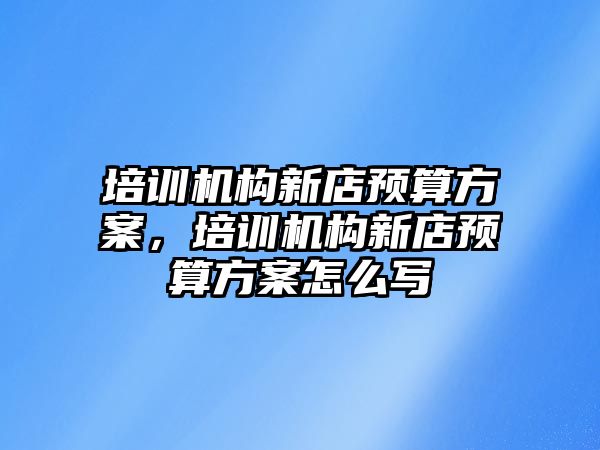 培訓機構(gòu)新店預算方案，培訓機構(gòu)新店預算方案怎么寫