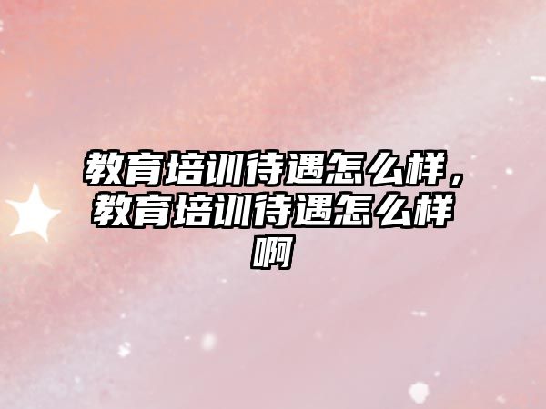 教育培訓(xùn)待遇怎么樣，教育培訓(xùn)待遇怎么樣啊