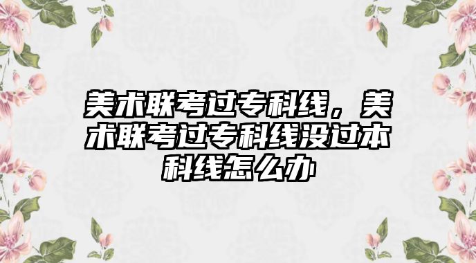 美術(shù)聯(lián)考過?？凭€，美術(shù)聯(lián)考過?？凭€沒過本科線怎么辦