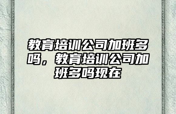 教育培訓公司加班多嗎，教育培訓公司加班多嗎現(xiàn)在