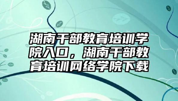 湖南干部教育培訓(xùn)學(xué)院入口，湖南干部教育培訓(xùn)網(wǎng)絡(luò)學(xué)院下載