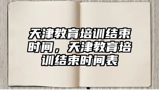 天津教育培訓結束時間，天津教育培訓結束時間表