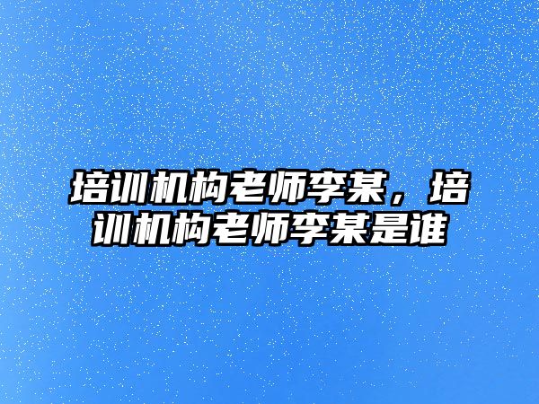 培訓機構老師李某，培訓機構老師李某是誰