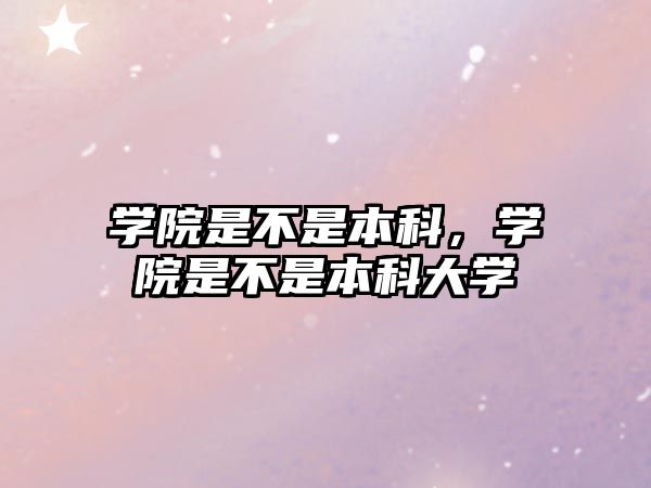 學(xué)院是不是本科，學(xué)院是不是本科大學(xué)