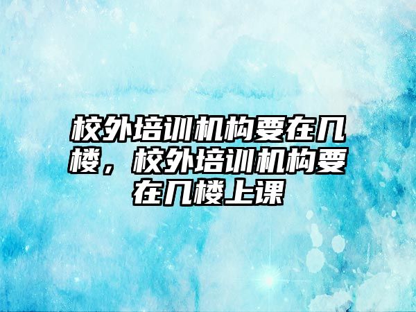 校外培訓機構要在幾樓，校外培訓機構要在幾樓上課