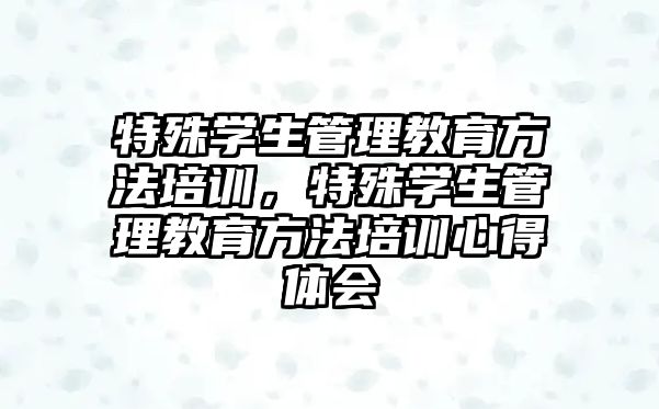 特殊學(xué)生管理教育方法培訓(xùn)，特殊學(xué)生管理教育方法培訓(xùn)心得體會(huì)