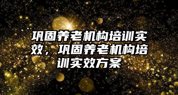 鞏固養(yǎng)老機構(gòu)培訓(xùn)實效，鞏固養(yǎng)老機構(gòu)培訓(xùn)實效方案