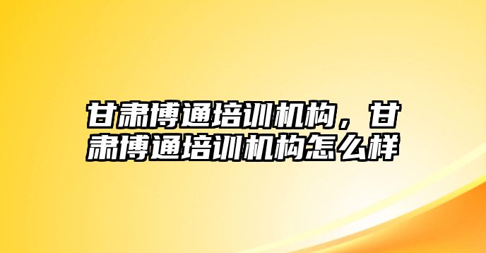 甘肅博通培訓機構(gòu)，甘肅博通培訓機構(gòu)怎么樣