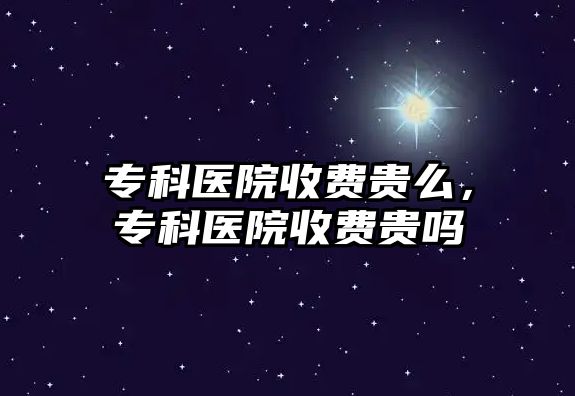 專科醫(yī)院收費(fèi)貴么，專科醫(yī)院收費(fèi)貴嗎