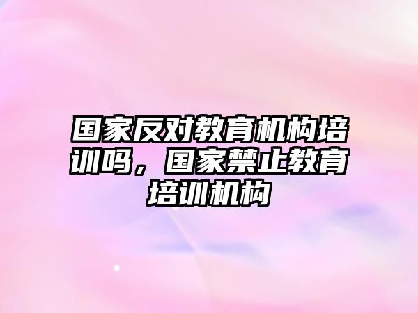 國(guó)家反對(duì)教育機(jī)構(gòu)培訓(xùn)嗎，國(guó)家禁止教育培訓(xùn)機(jī)構(gòu)