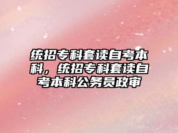 統(tǒng)招專科套讀自考本科，統(tǒng)招專科套讀自考本科公務(wù)員政審